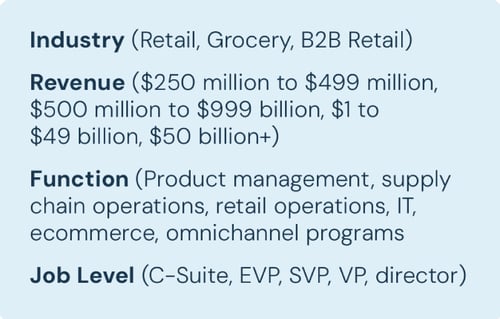 Industry (Retail, Grocery, B2B Retail) Revenue ($250 million to $499 million, $500 million to $999 billion, $1 to $49 billion, $50 billion+) Function (Product management, supply chain operations, retail operations, IT, ecommerce, omnichannel programs Job Level (C-Suite, EVP, SVP, VP, director)